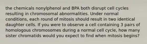 the chemicals nonylphenol and BPA both disrupt cell cycles resulting in chromosomal abnormalities. Under normal conditions, each round of mitosis should result in two identical daughter cells. If you were to observe a cell containing 3 pairs of homologous chromosomes during a normal cell cycle, how many sister chromatids would you expect to find when mitosis begins?