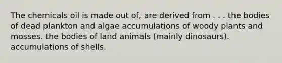 The chemicals oil is made out of, are derived from . . . the bodies of dead plankton and algae accumulations of woody plants and mosses. the bodies of land animals (mainly dinosaurs). accumulations of shells.