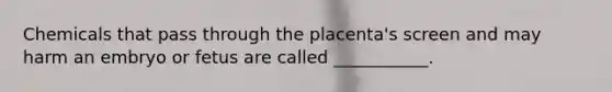 Chemicals that pass through the placenta's screen and may harm an embryo or fetus are called ___________.