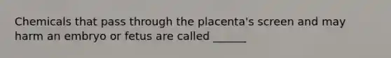 Chemicals that pass through the placenta's screen and may harm an embryo or fetus are called ______
