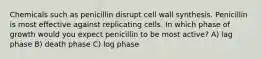 Chemicals such as penicillin disrupt cell wall synthesis. Penicillin is most effective against replicating cells. In which phase of growth would you expect penicillin to be most active? A) lag phase B) death phase C) log phase