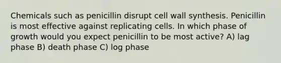 Chemicals such as penicillin disrupt cell wall synthesis. Penicillin is most effective against replicating cells. In which phase of growth would you expect penicillin to be most active? A) lag phase B) death phase C) log phase