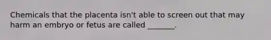 Chemicals that the placenta isn't able to screen out that may harm an embryo or fetus are called _______.
