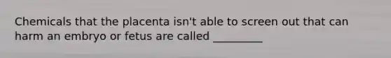 Chemicals that the placenta isn't able to screen out that can harm an embryo or fetus are called _________
