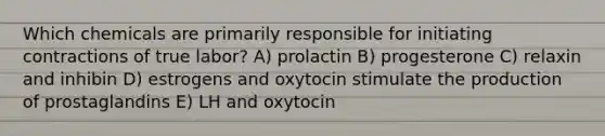 Which chemicals are primarily responsible for initiating contractions of true labor? A) prolactin B) progesterone C) relaxin and inhibin D) estrogens and oxytocin stimulate the production of prostaglandins E) LH and oxytocin