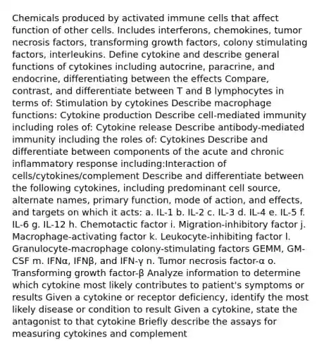 Chemicals produced by activated immune cells that affect function of other cells. Includes interferons, chemokines, tumor necrosis factors, transforming growth factors, colony stimulating factors, interleukins. Define cytokine and describe general functions of cytokines including autocrine, paracrine, and endocrine, differentiating between the effects Compare, contrast, and differentiate between T and B lymphocytes in terms of: Stimulation by cytokines Describe macrophage functions: Cytokine production Describe cell-mediated immunity including roles of: Cytokine release Describe antibody-mediated immunity including the roles of: Cytokines Describe and differentiate between components of the acute and chronic inflammatory response including:Interaction of cells/cytokines/complement Describe and differentiate between the following cytokines, including predominant cell source, alternate names, primary function, mode of action, and effects, and targets on which it acts: a. IL-1 b. IL-2 c. IL-3 d. IL-4 e. IL-5 f. IL-6 g. IL-12 h. Chemotactic factor i. Migration-inhibitory factor j. Macrophage-activating factor k. Leukocyte-inhibiting factor l. Granulocyte-macrophage colony-stimulating factors GEMM, GM-CSF m. IFNα, IFNβ, and IFN-γ n. Tumor necrosis factor-α o. Transforming growth factor-β Analyze information to determine which cytokine most likely contributes to patient's symptoms or results Given a cytokine or receptor deficiency, identify the most likely disease or condition to result Given a cytokine, state the antagonist to that cytokine Briefly describe the assays for measuring cytokines and complement