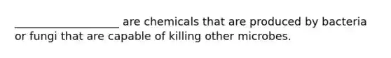 ___________________ are chemicals that are produced by bacteria or fungi that are capable of killing other microbes.