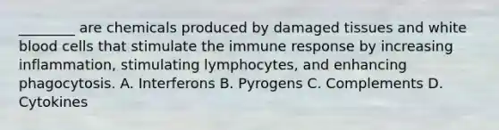 ​________ are chemicals produced by damaged tissues and white blood cells that stimulate the immune response by increasing​ inflammation, stimulating​ lymphocytes, and enhancing phagocytosis. A. Interferons B. Pyrogens C. Complements D. Cytokines