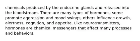 chemicals produced by the endocrine glands and released into the bloodstream. There are many types of hormones; some promote aggression and mood swings; others influence growth, alertness, cognition, and appetite. Like neurotransmitters, hormones are chemical messengers that affect many processes and behaviors.