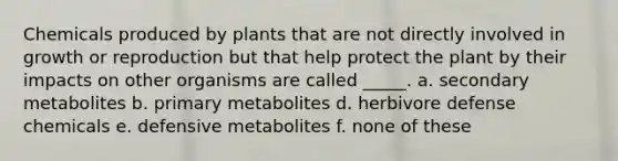 Chemicals produced by plants that are not directly involved in growth or reproduction but that help protect the plant by their impacts on other organisms are called _____. a. secondary metabolites b. primary metabolites d. herbivore defense chemicals e. defensive metabolites f. none of these