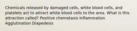 Chemicals released by damaged cells, white blood cells, and platelets act to attract white blood cells to the area. What is this attraction called? Positive chemotaxis Inflammation Agglutination Diapedesis