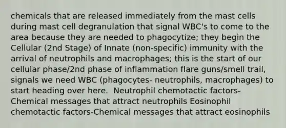 chemicals that are released immediately from the mast cells during mast cell degranulation that signal WBC's to come to the area because they are needed to phagocytize; they begin the Cellular (2nd Stage) of Innate (non-specific) immunity with the arrival of neutrophils and macrophages; this is the start of our cellular phase/2nd phase of inflammation​ flare guns/smell trail, signals we need WBC (phagocytes- neutrophils, macrophages) to start heading over here. ​ Neutrophil chemotactic factors​-Chemical messages that attract neutrophils​ Eosinophil chemotactic factors​-Chemical messages that attract eosinophils