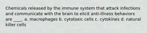 Chemicals released by the immune system that attack infections and communicate with the brain to elicit anti-illness behaviors are ____.​ a. ​macrophages b. ​cytotoxic cells c. ​cytokines d. ​natural killer cells