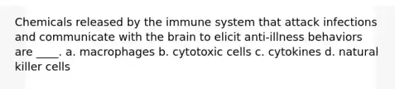 Chemicals released by the immune system that attack infections and communicate with the brain to elicit anti-illness behaviors are ____. a. macrophages b. cytotoxic cells c. cytokines d. natural killer cells