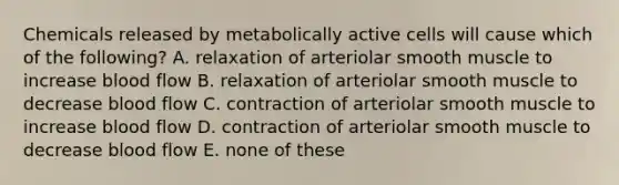 Chemicals released by metabolically active cells will cause which of the following? A. relaxation of arteriolar smooth muscle to increase blood flow B. relaxation of arteriolar smooth muscle to decrease blood flow C. contraction of arteriolar smooth muscle to increase blood flow D. contraction of arteriolar smooth muscle to decrease blood flow E. none of these