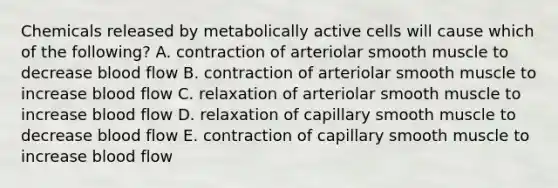 Chemicals released by metabolically active cells will cause which of the following? A. contraction of arteriolar smooth muscle to decrease blood flow B. contraction of arteriolar smooth muscle to increase blood flow C. relaxation of arteriolar smooth muscle to increase blood flow D. relaxation of capillary smooth muscle to decrease blood flow E. contraction of capillary smooth muscle to increase blood flow