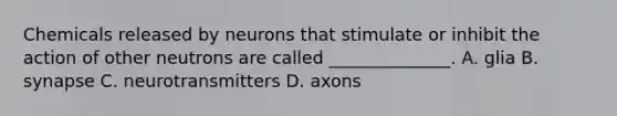 Chemicals released by neurons that stimulate or inhibit the action of other neutrons are called ______________. A. glia B. synapse C. neurotransmitters D. axons