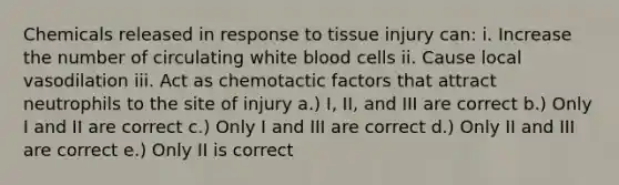 Chemicals released in response to tissue injury can: i. Increase the number of circulating white blood cells ii. Cause local vasodilation iii. Act as chemotactic factors that attract neutrophils to the site of injury a.) I, II, and III are correct b.) Only I and II are correct c.) Only I and III are correct d.) Only II and III are correct e.) Only II is correct