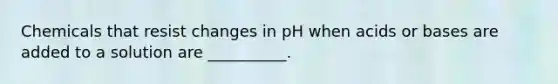 Chemicals that resist changes in pH when acids or bases are added to a solution are __________.