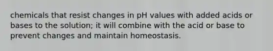 chemicals that resist changes in pH values with added acids or bases to the solution; it will combine with the acid or base to prevent changes and maintain homeostasis.