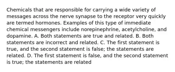 Chemicals that are responsible for carrying a wide variety of messages across the nerve synapse to the receptor very quickly are termed hormones. Examples of this type of immediate chemical messengers include norepinephrine, acetylcholine, and dopamine. A. Both statements are true and related. B. Both statements are incorrect and related. C. The first statement is true, and the second statement is false; the statements are related. D. The first statement is false, and the second statement is true; the statements are related