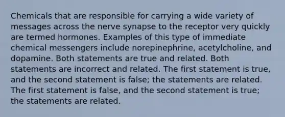 Chemicals that are responsible for carrying a wide variety of messages across the nerve synapse to the receptor very quickly are termed hormones. Examples of this type of immediate chemical messengers include norepinephrine, acetylcholine, and dopamine. Both statements are true and related. Both statements are incorrect and related. The first statement is true, and the second statement is false; the statements are related. The first statement is false, and the second statement is true; the statements are related.