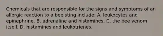 Chemicals that are responsible for the signs and symptoms of an allergic reaction to a bee sting include: A. leukocytes and epinephrine. B. adrenaline and histamines. C. the bee venom itself. D. histamines and leukotrienes.