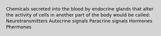 Chemicals secreted into the blood by endocrine glands that alter the activity of cells in another part of the body would be called: Neurotransmitters Autocrine signals Paracrine signals Hormones Phermones