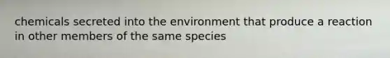 chemicals secreted into the environment that produce a reaction in other members of the same species