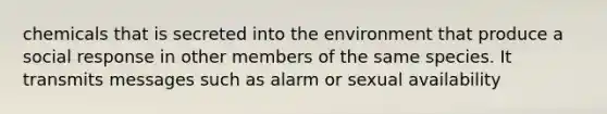 chemicals that is secreted into the environment that produce a social response in other members of the same species. It transmits messages such as alarm or sexual availability