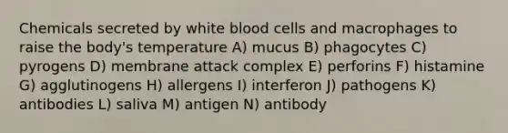 Chemicals secreted by white blood cells and macrophages to raise the body's temperature A) mucus B) phagocytes C) pyrogens D) membrane attack complex E) perforins F) histamine G) agglutinogens H) allergens I) interferon J) pathogens K) antibodies L) saliva M) antigen N) antibody