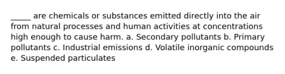 _____ are chemicals or substances emitted directly into the air from natural processes and human activities at concentrations high enough to cause harm. a. Secondary pollutants b. Primary pollutants c. Industrial emissions d. Volatile inorganic compounds e. Suspended particulates