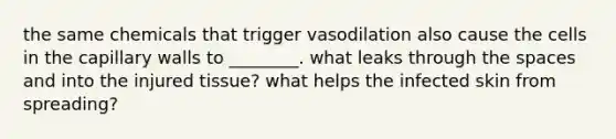 the same chemicals that trigger vasodilation also cause the cells in the capillary walls to ________. what leaks through the spaces and into the injured tissue? what helps the infected skin from spreading?