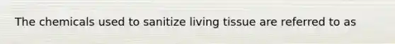 The chemicals used to sanitize living tissue are referred to as