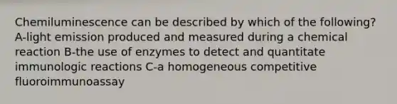 Chemiluminescence can be described by which of the following? A-light emission produced and measured during a chemical reaction B-the use of enzymes to detect and quantitate immunologic reactions C-a homogeneous competitive fluoroimmunoassay