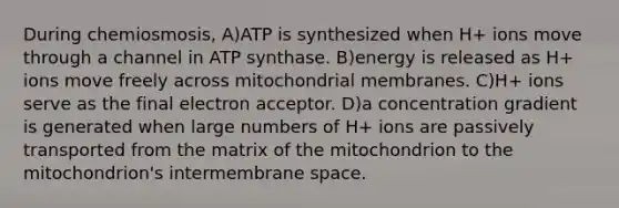 During chemiosmosis, A)ATP is synthesized when H+ ions move through a channel in ATP synthase. B)energy is released as H+ ions move freely across mitochondrial membranes. C)H+ ions serve as the final electron acceptor. D)a concentration gradient is generated when large numbers of H+ ions are passively transported from the matrix of the mitochondrion to the mitochondrion's intermembrane space.