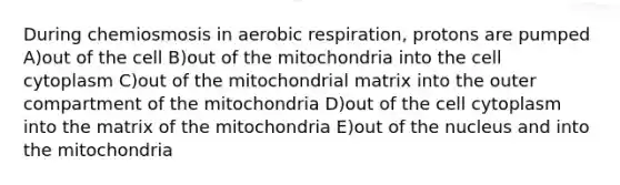 During chemiosmosis in aerobic respiration, protons are pumped A)out of the cell B)out of the mitochondria into the cell cytoplasm C)out of the mitochondrial matrix into the outer compartment of the mitochondria D)out of the cell cytoplasm into the matrix of the mitochondria E)out of the nucleus and into the mitochondria