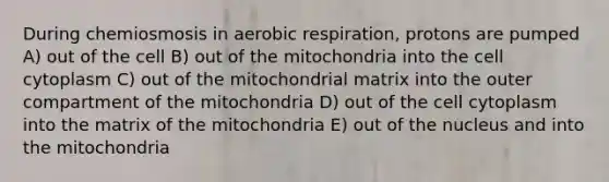 During chemiosmosis in <a href='https://www.questionai.com/knowledge/kyxGdbadrV-aerobic-respiration' class='anchor-knowledge'>aerobic respiration</a>, protons are pumped A) out of the cell B) out of the mitochondria into the cell cytoplasm C) out of the mitochondrial matrix into the outer compartment of the mitochondria D) out of the cell cytoplasm into the matrix of the mitochondria E) out of the nucleus and into the mitochondria