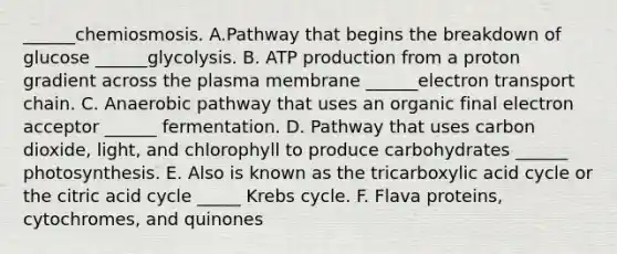 ______chemiosmosis. A.Pathway that begins the breakdown of glucose ______glycolysis. B. ATP production from a proton gradient across the plasma membrane ______electron transport chain. C. Anaerobic pathway that uses an organic final electron acceptor ______ fermentation. D. Pathway that uses carbon dioxide, light, and chlorophyll to produce carbohydrates ______ photosynthesis. E. Also is known as the tricarboxylic acid cycle or the citric acid cycle _____ Krebs cycle. F. Flava proteins, cytochromes, and quinones