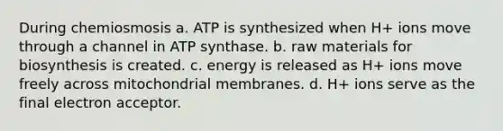 During chemiosmosis a. ATP is synthesized when H+ ions move through a channel in ATP synthase. b. raw materials for biosynthesis is created. c. energy is released as H+ ions move freely across mitochondrial membranes. d. H+ ions serve as the final electron acceptor.