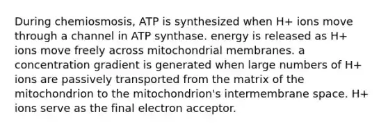 During chemiosmosis, ATP is synthesized when H+ ions move through a channel in ATP synthase. energy is released as H+ ions move freely across mitochondrial membranes. a concentration gradient is generated when large numbers of H+ ions are passively transported from the matrix of the mitochondrion to the mitochondrion's intermembrane space. H+ ions serve as the final electron acceptor.