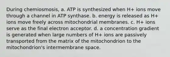 During chemiosmosis, a. ATP is synthesized when H+ ions move through a channel in ATP synthase. b. energy is released as H+ ions move freely across mitochondrial membranes. c. H+ ions serve as the final electron acceptor. d. a concentration gradient is generated when large numbers of H+ ions are passively transported from the matrix of the mitochondrion to the mitochondrion's intermembrane space.