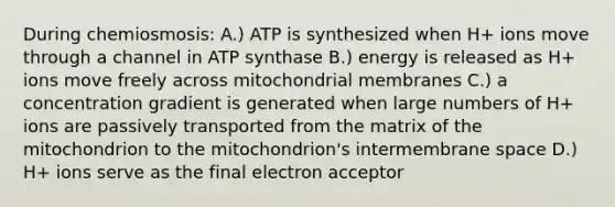 During chemiosmosis: A.) ATP is synthesized when H+ ions move through a channel in ATP synthase B.) energy is released as H+ ions move freely across mitochondrial membranes C.) a concentration gradient is generated when large numbers of H+ ions are passively transported from the matrix of the mitochondrion to the mitochondrion's intermembrane space D.) H+ ions serve as the final electron acceptor