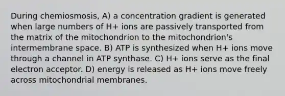 During chemiosmosis, A) a concentration gradient is generated when large numbers of H+ ions are passively transported from the matrix of the mitochondrion to the mitochondrion's intermembrane space. B) ATP is synthesized when H+ ions move through a channel in ATP synthase. C) H+ ions serve as the final electron acceptor. D) energy is released as H+ ions move freely across mitochondrial membranes.