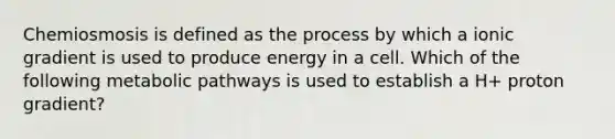 Chemiosmosis is defined as the process by which a ionic gradient is used to produce energy in a cell. Which of the following metabolic pathways is used to establish a H+ proton gradient?