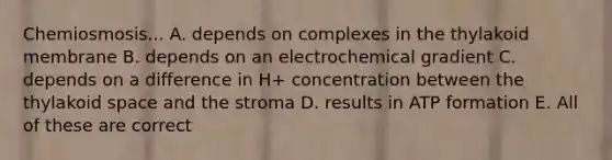 Chemiosmosis... A. depends on complexes in the thylakoid membrane B. depends on an electrochemical gradient C. depends on a difference in H+ concentration between the thylakoid space and the stroma D. results in ATP formation E. All of these are correct