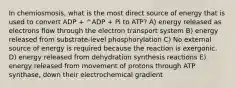 In chemiosmosis, what is the most direct source of energy that is used to convert ADP + ^ADP + Pi to ATP? A) energy released as electrons flow through the electron transport system B) energy released from substrate-level phosphorylation C) No external source of energy is required because the reaction is exergonic. D) energy released from dehydration synthesis reactions E) energy released from movement of protons through ATP synthase, down their electrochemical gradient