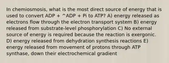 In chemiosmosis, what is the most direct source of energy that is used to convert ADP + ^ADP + Pi to ATP? A) energy released as electrons flow through the electron transport system B) energy released from substrate-level phosphorylation C) No external source of energy is required because the reaction is exergonic. D) energy released from dehydration synthesis reactions E) energy released from movement of protons through ATP synthase, down their electrochemical gradient