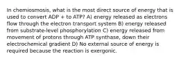 In chemiosmosis, what is the most direct source of energy that is used to convert ADP + to ATP? A) energy released as electrons flow through the electron transport system B) energy released from substrate-level phosphorylation C) energy released from movement of protons through ATP synthase, down their electrochemical gradient D) No external source of energy is required because the reaction is exergonic.