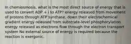 In chemiosmosis, what is the most direct source of energy that is used to convert ADP + i to ATP? energy released from movement of protons through ATP synthase, down their electrochemical gradient energy released from substrate-level phosphorylation energy released as electrons flow through the electron transport system No external source of energy is required because the reaction is exergonic.